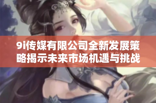 9i传媒有限公司全新发展策略揭示未来市场机遇与挑战