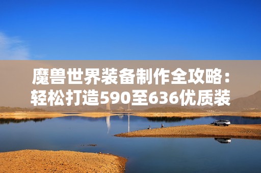 魔兽世界装备制作全攻略：轻松打造590至636优质装备技巧