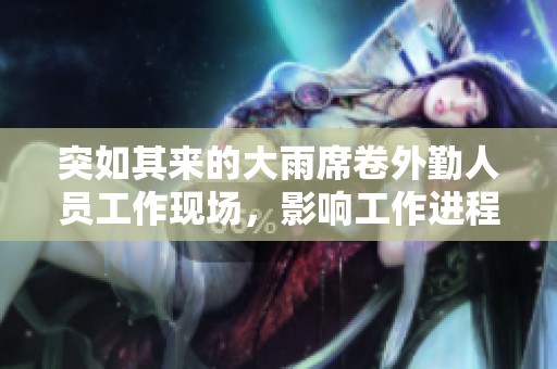 突如其来的大雨席卷外勤人员工作现场，影响工作进程