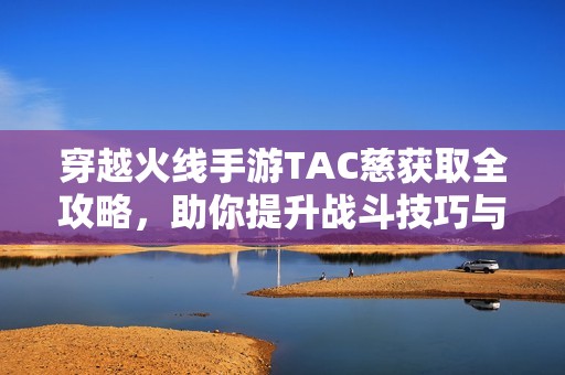 穿越火线手游TAC慈获取全攻略，助你提升战斗技巧与实力