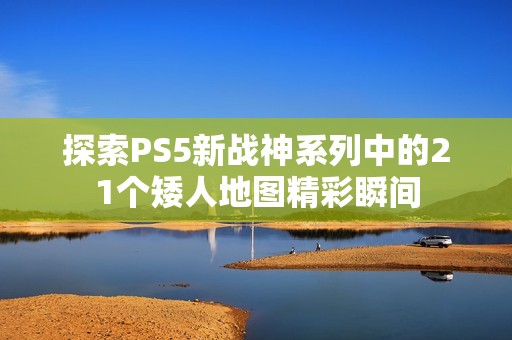 探索PS5新战神系列中的21个矮人地图精彩瞬间