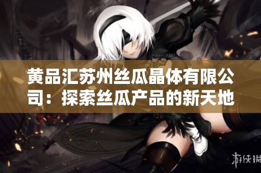 黄品汇苏州丝瓜晶体有限公司：探索丝瓜产品的新天地与发展潜力