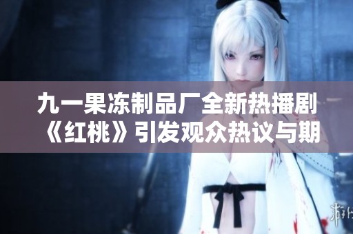 九一果冻制品厂全新热播剧《红桃》引发观众热议与期待