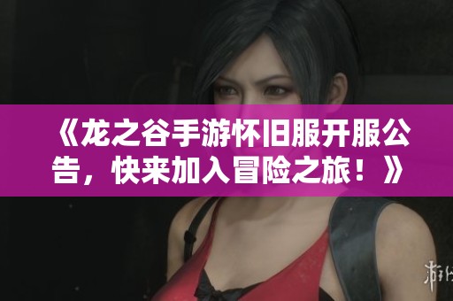 《龙之谷手游怀旧服开服公告，快来加入冒险之旅！》