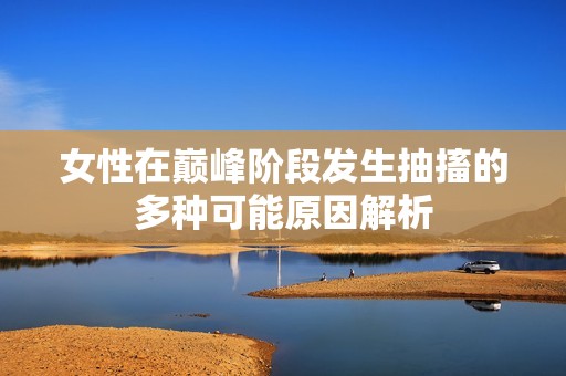 女性在巅峰阶段发生抽搐的多种可能原因解析