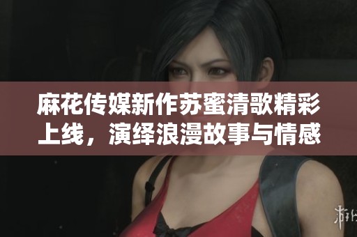 麻花传媒新作苏蜜清歌精彩上线，演绎浪漫故事与情感交织