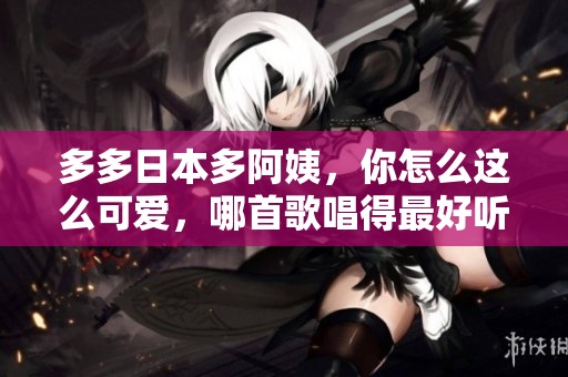 多多日本多阿姨，你怎么这么可爱，哪首歌唱得最好听呢？