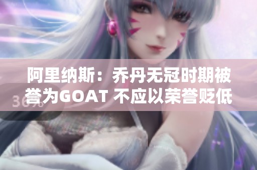 阿里纳斯：乔丹无冠时期被誉为GOAT 不应以荣誉贬低詹姆斯