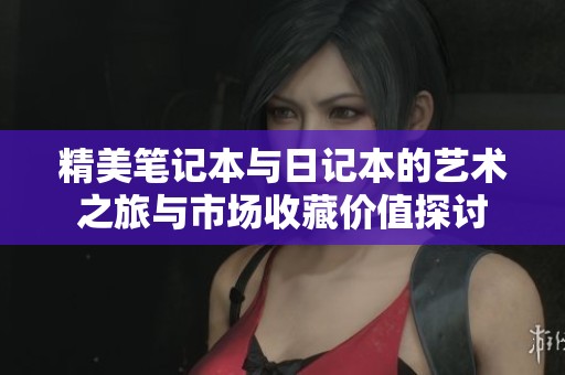 精美笔记本与日记本的艺术之旅与市场收藏价值探讨
