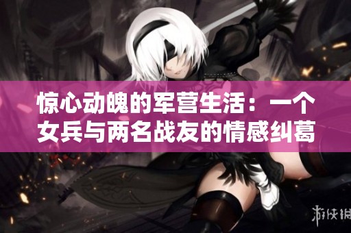 惊心动魄的军营生活：一个女兵与两名战友的情感纠葛与成长