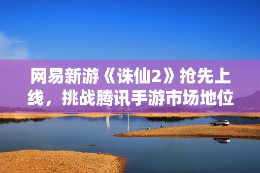 网易新游《诛仙2》抢先上线，挑战腾讯手游市场地位