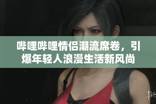 哔哩哔哩情侣潮流席卷，引爆年轻人浪漫生活新风尚