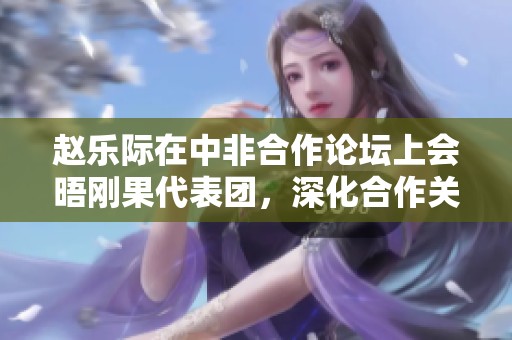 赵乐际在中非合作论坛上会晤刚果代表团，深化合作关系