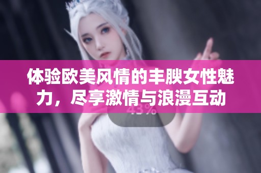 体验欧美风情的丰腴女性魅力，尽享激情与浪漫互动