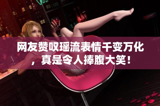网友赞叹瑶流表情千变万化，真是令人捧腹大笑！