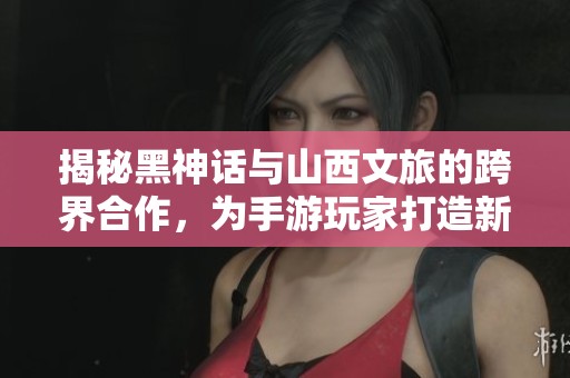 揭秘黑神话与山西文旅的跨界合作，为手游玩家打造新宠体验