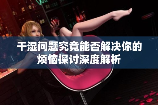 干湿问题究竟能否解决你的烦恼探讨深度解析