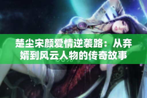 楚尘宋颜爱情逆袭路：从弃婿到风云人物的传奇故事