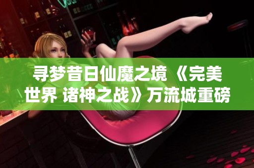 寻梦昔日仙魔之境 《完美世界 诸神之战》万流城重磅回归