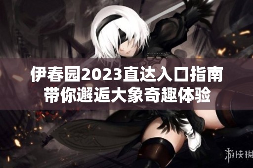 伊春园2023直达入口指南带你邂逅大象奇趣体验