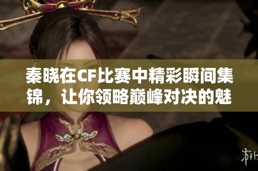 秦晓在CF比赛中精彩瞬间集锦，让你领略巅峰对决的魅力