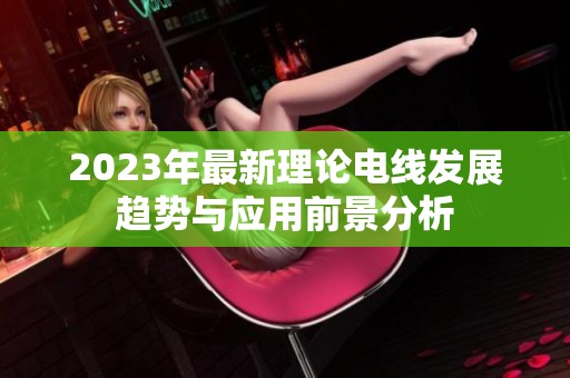 2023年最新理论电线发展趋势与应用前景分析