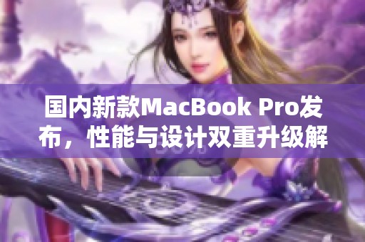 国内新款MacBook Pro发布，性能与设计双重升级解析