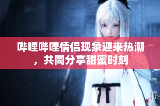 哔哩哔哩情侣现象迎来热潮，共同分享甜蜜时刻