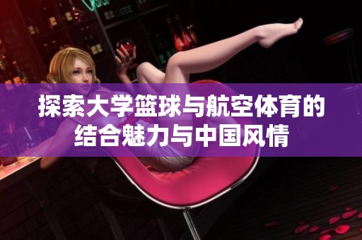 探索大学篮球与航空体育的结合魅力与中国风情