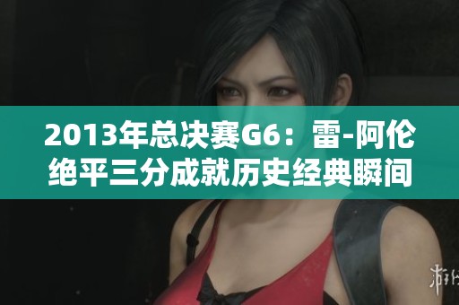 2013年总决赛G6：雷-阿伦绝平三分成就历史经典瞬间
