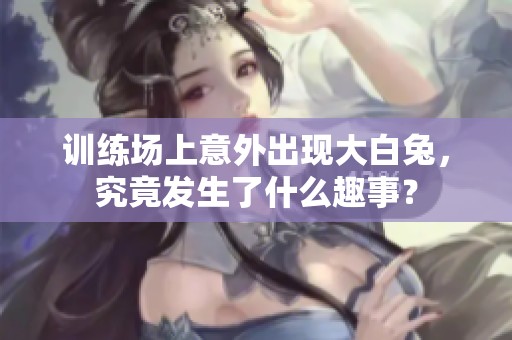 训练场上意外出现大白兔，究竟发生了什么趣事？