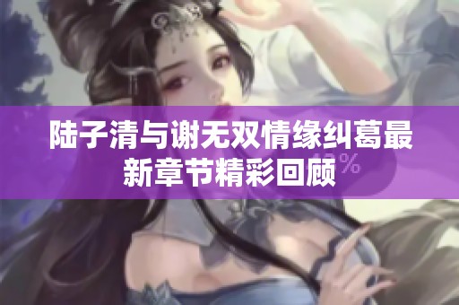 陆子清与谢无双情缘纠葛最新章节精彩回顾