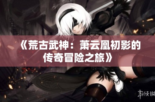 《荒古武神：萧云凰初影的传奇冒险之旅》