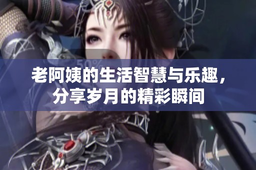 老阿姨的生活智慧与乐趣，分享岁月的精彩瞬间