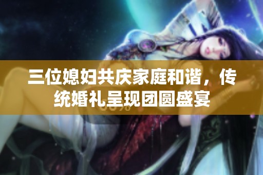 三位媳妇共庆家庭和谐，传统婚礼呈现团圆盛宴