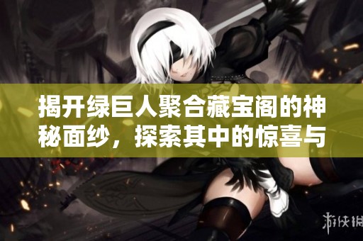 揭开绿巨人聚合藏宝阁的神秘面纱，探索其中的惊喜与宝藏