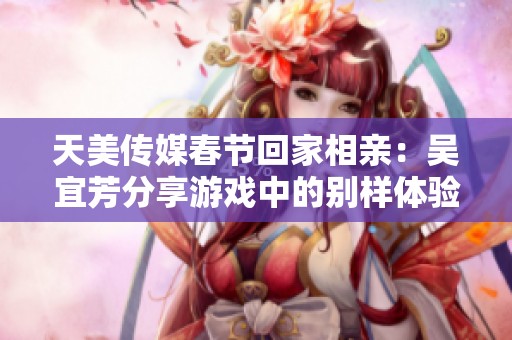 天美传媒春节回家相亲：吴宜芳分享游戏中的别样体验与故事