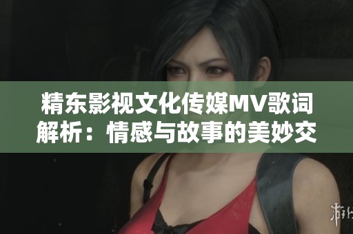 精东影视文化传媒MV歌词解析：情感与故事的美妙交织