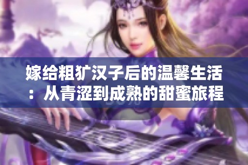 嫁给粗犷汉子后的温馨生活：从青涩到成熟的甜蜜旅程