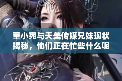 董小宛与天美传媒兄妹现状揭秘，他们正在忙些什么呢