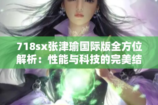 718sx张津瑜国际版全方位解析：性能与科技的完美结合