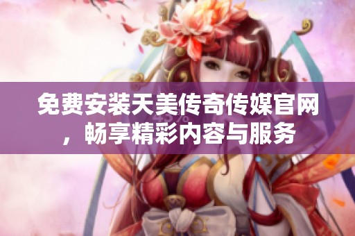 免费安装天美传奇传媒官网，畅享精彩内容与服务