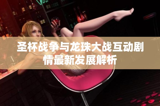 圣杯战争与龙珠大战互动剧情最新发展解析