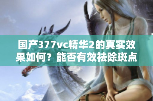 国产377vc精华2的真实效果如何？能否有效祛除斑点呢