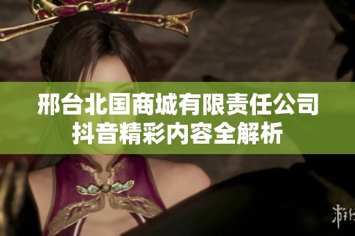 邢台北国商城有限责任公司抖音精彩内容全解析