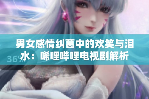 男女感情纠葛中的欢笑与泪水：唏哩哔哩电视剧解析