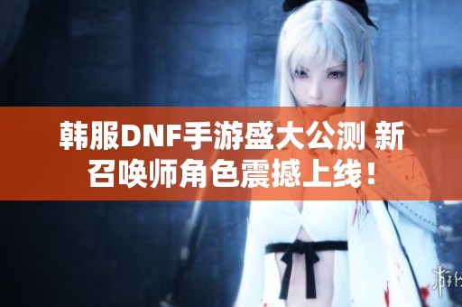 韩服DNF手游盛大公测 新召唤师角色震撼上线！