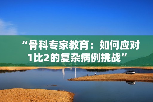 “骨科专家教育：如何应对1比2的复杂病例挑战”