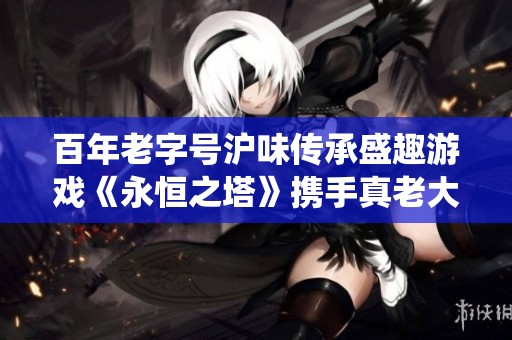 百年老字号沪味传承盛趣游戏《永恒之塔》携手真老大房探秘传统文化