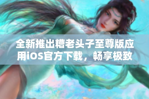 全新推出糟老头子至尊版应用iOS官方下载，畅享极致体验